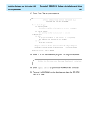 Page 101  Installing Software and Setting Up CMS CentreVu®  CMS R3V8 Software Installation and Setup
Installing INFORMIX2-83
17. Press Enter. The program responds:
18. Enter 4 to exit the installation program. The program responds:
19. Enter eject cdrom to eject the CD-ROM from the computer.
20. Remove the CD-ROM from the disk tray and place the CD-ROM 
back in its case. 
  INFORMIX INTERNATIONAL LANGUAGE SUPPLEMENT (ILS)
                    INSTALLER FOR ALL UNIX PLATFORMS
 
Choose install type:
    (1) Express...