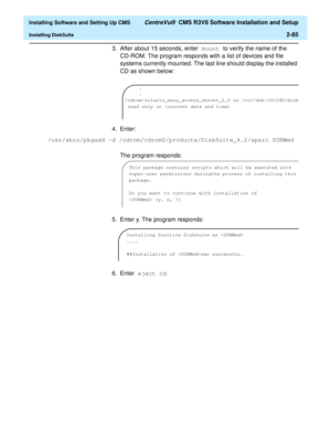 Page 103  Installing Software and Setting Up CMS CentreVu®  CMS R3V8 Software Installation and Setup
Installing DiskSuite2-85
3. After about 15 seconds, enter mount to verify the name of the 
CD-ROM. The program responds with a list of devices and file 
systems currently mounted. The last line should display the installed 
CD as shown below:
4. Enter:    
The program responds:
5. Enter y. The program responds:
6. Enter eject cd 
.
.
/cdrom/solaris_easy_access_server_2_0 on /vol/dsk/c0t2d0/disk
 read only on (...
