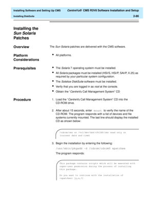 Page 104  Installing Software and Setting Up CMS CentreVu®  CMS R3V8 Software Installation and Setup
Installing DiskSuite2-86
Installing the 
Sun Solaris 
Patches
2
Overview2The Sun Solaris patches are delivered with the CMS software.
Platform 
Considerations
2
lAll platforms.
Prerequisites2lThe Solaris 7 operating system must be installed.
lAll Solaris packages must be installed (HSI/S, HSI/P, SAI/P, X.25) as 
required by your particular system configuration.
lThe Solstice DiskSuite software must be installed....