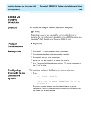 Page 106  Installing Software and Setting Up CMS CentreVu®  CMS R3V8 Software Installation and Setup
Installing DiskSuite2-88
Setting Up 
Solstice 
DiskSuite
2
Overview2This procedures configure Solstice DiskSuite for the system.
Separate procedures are provided for unmirrored and mirrored 
systems. For more information about disk-mirrored CMS systems, see 
CentreVu® CMS Disk-Mirrored Systems (585-210-940).
 Platform 
Considerations
2
lAll platforms 
Prerequisites2lThe Solaris 7 operating system must be...
