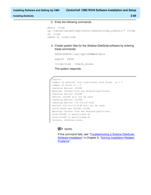 Page 107  Installing Software and Setting Up CMS CentreVu®  CMS R3V8 Software Installation and Setup
Installing DiskSuite2-89
2. Enter the following commands:
3. Create system files for the 
Solstice DiskSuite software by entering 
these commands:
PATH=$PATH:/usr/opt/SUNWmd/sbin
export PATH
/olds/olds -check_disks
The system responds:
If this command fails, see “Troubleshooting a Solstice DiskSuite 
Software Installation” in Chapter 5, “Solving Installation-Related 
Problems”.
mkdir /olds 
cp...