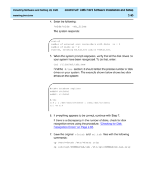 Page 108  Installing Software and Setting Up CMS CentreVu®  CMS R3V8 Software Installation and Setup
Installing DiskSuite2-90
4. Enter the following:
/olds/olds -mk_files
The system responds:
5. When the system prompt reappears, verify that all the disk drives on 
your system have been recognized. To do that, enter:
cat /olds/md.tab.new
Find the #/cms section; it should reflect the precise number of disk 
drives on your system. The example shown below shows two disk 
drives on the system:
6. If everything...