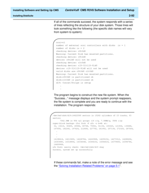 Page 110  Installing Software and Setting Up CMS CentreVu®  CMS R3V8 Software Installation and Setup
Installing DiskSuite2-92
If all of the commands succeed, the system responds with a series 
of lines reflecting the structure of your disk system. Those lines will 
look something like the following (the specific disk names will vary 
from system to system):
The program begins to construct the new file system. When the 
“Success...” message displays and the system prompt reappears, 
the file system is complete...