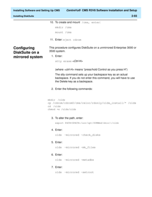 Page 111  Installing Software and Setting Up CMS CentreVu®  CMS R3V8 Software Installation and Setup
Installing DiskSuite2-93
10. To create and mount /cms, enter:
mkdir /cms
mount /cms
11. Enter: eject cdrom
Configuring 
DiskSuite on a 
mirrored system
2
This procedure configures DiskSuite on a unmirrored Enterprise 3000 or 
3500 system.
1. Enter:
stty erase 

(where  means “press/hold Control as you press H”)
The stty command sets up your backspace key as an actual 
backspace. If you do not enter this command,...