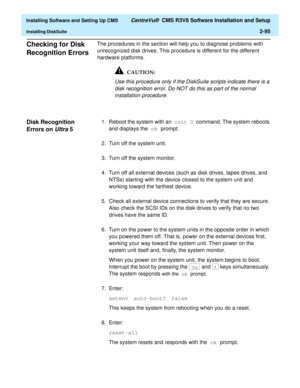 Page 113  Installing Software and Setting Up CMS CentreVu®  CMS R3V8 Software Installation and Setup
Installing DiskSuite2-95
Checking for Disk 
Recognition Errors
2
The procedures in the section will help you to diagnose problems with 
unrecognized disk drives. This procedure is different for the different 
hardware platforms.
Use this procedure only if the DiskSuite scripts indicate there is a 
disk recognition error. Do NOT do this as part of the normal 
installation procedure.
Disk Recognition 
Errors on...