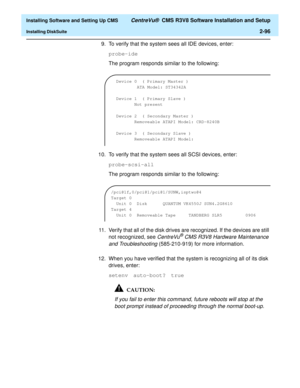 Page 114  Installing Software and Setting Up CMS CentreVu®  CMS R3V8 Software Installation and Setup
Installing DiskSuite2-96
9. To verify that the system sees all IDE devices, enter:
probe-ide
The program responds similar to the following:
10. To verify that the system sees all SCSI devices, enter:
probe-scsi-all
The program responds similar to the following:
11. Verify that all of the disk drives are recognized. If the devices are still 
not recognized, see 
CentreVu® CMS R3V8 Hardware Maintenance 
and...