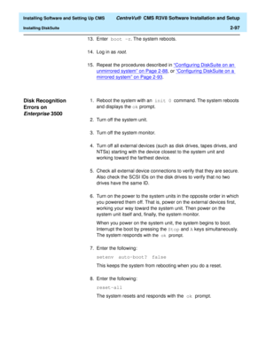 Page 115  Installing Software and Setting Up CMS CentreVu®  CMS R3V8 Software Installation and Setup
Installing DiskSuite2-97
13. Enter boot -r. The system reboots.
14. Log in as 
root.
15. Repeat the procedures described in “Configuring DiskSuite on an 
unmirrored system” on Page 2-88, or “Configuring DiskSuite on a 
mirrored system” on Page 2-93.
Disk Recognition 
Errors on 
Enterprise35002
1. Reboot the system with an init 0 command. The system reboots 
and displays the ok prompt.
2. Turn off the system...
