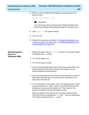 Page 117  Installing Software and Setting Up CMS CentreVu®  CMS R3V8 Software Installation and Setup
Installing DiskSuite2-99
13. When you have verified that the system is recognizing all of its 
devices, enter:
setenv auto-boot? true
If you fail to enter this command, future reboots will stop at the 
boot prompt instead of proceeding through the normal boot-up.
14. Enter boot -r. The system reboots.
15. Log in as 
root.
16. Repeat the procedures described in “Configuring DiskSuite on an 
unmirrored system” on...