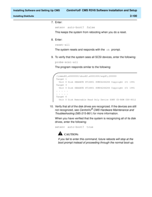 Page 118  Installing Software and Setting Up CMS CentreVu®  CMS R3V8 Software Installation and Setup
Installing DiskSuite2-100
7. Enter:
setenv auto-boot? false
This keeps the system from rebooting when you do a reset.
8. Enter:
reset-all
The system resets and responds with the ok prompt. 
9. To verify that the system sees all SCSI devices, enter the following:
probe-scsi-all
The program responds similar to the following:
10. Verify that all of the disk drives are recognized. If the devices are still 
not...