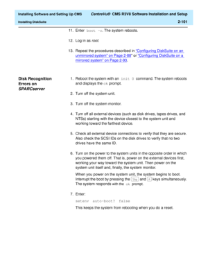 Page 119  Installing Software and Setting Up CMS CentreVu®  CMS R3V8 Software Installation and Setup
Installing DiskSuite2-101
11. Enter boot -r. The system reboots.
12. Log in as 
root.
13. Repeat the procedures described in “Configuring DiskSuite on an 
unmirrored system” on Page 2-88” or “Configuring DiskSuite on a 
mirrored system” on Page 2-93.
Disk Recognition 
Errors on 
SPARCserver2
1. Reboot the system with an init 0 command. The system reboots 
and displays the ok prompt.
2. Turn off the system unit....