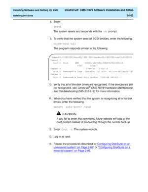 Page 120  Installing Software and Setting Up CMS CentreVu®  CMS R3V8 Software Installation and Setup
Installing DiskSuite2-102
8. Enter:
reset
The system resets and responds with the ok prompt. 
9. To verify that the system sees all SCSI devices, enter the following:
probe-scsi-all
The program responds similar to the following:
10. Verify that all of the disk drives are recognized. If the devices are still 
not recognized, see 
CentreVu® CMS R3V8 Hardware Maintenance 
and Troubleshooting
 (585-210-919) for more...