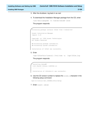 Page 122  Installing Software and Setting Up CMS CentreVu®  CMS R3V8 Software Installation and Setup
Installing CMS Packages2-104
3. After the shutdown, log back in as root.
4. To download the Installation Manager package from the CD, enter:
/usr/sbin/pkgadd -d /cdrom/cdrom0 LUim
The program responds:
5. Enter
/opt/LUim/bin/install 2>&1|tee -a  /opt/LUim.log
The program responds:
6. Use the CD version number to replace the 
rXvXXX.X character in the 
following setup command:...