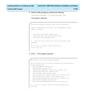 Page 124  Installing Software and Setting Up CMS CentreVu®  CMS R3V8 Software Installation and Setup
Installing CMS Packages2-106
5. Add the CMS package by entering the following:
/usr/sbin/pkgadd -d /cdrom/cdrom0 cms
The program responds:
6. Enter y. The program responds:
Processing package instance  from 
Lucent Technologies CentreVu
(R) Call Management System
(sparc) r3v8
xx.x
.
.
* /var/crash 
* /var/crash/cms2 
  /var/spool/cron/crontabs/root
* - conflict with a file which does not belong to any
package.
Do...