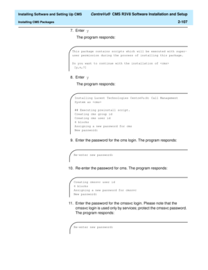 Page 125  Installing Software and Setting Up CMS CentreVu®  CMS R3V8 Software Installation and Setup
Installing CMS Packages2-107
7. Enter y
 The program responds:
8. Enter y
 The program responds:
9. Enter the password for the cms login. The program responds:
10. Re-enter the password for cms. The program responds:
11. Enter the password for the cmssvc login. Please note that the 
cmssvc login is used only by services; protect the cmssvc password. 
The program responds:
This package contains scripts which will...