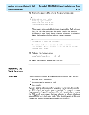 Page 126  Installing Software and Setting Up CMS CentreVu®  CMS R3V8 Software Installation and Setup
Installing CMS Packages2-108
12. Reenter the password for cmssvc. The program responds:
The program takes up to 40 minutes to download the CMS software 
from the CD-ROM to the hard disk and to initialize the customer 
CMS data. A list of files is displayed as the software is downloaded. 
When the installation is finished, the program responds:
13. To begin the shutdown, enter:
/usr/sbin/shutdown -y -i6 -g0
14....