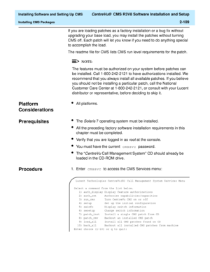 Page 127  Installing Software and Setting Up CMS CentreVu®  CMS R3V8 Software Installation and Setup
Installing CMS Packages2-109
If you are loading patches as a factory installation or a bug fix without 
upgrading your base load, you may install the patches without turning 
CMS off. Each patch will let you know if you need to do anything special 
to accomplish the load.
The readme file for CMS lists CMS run level requirements for the patch.
The features must be authorized on your system before patches can 
be...