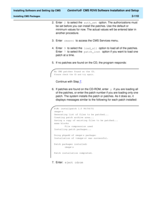 Page 128  Installing Software and Setting Up CMS CentreVu®  CMS R3V8 Software Installation and Setup
Installing CMS Packages2-110
2. Enter 2 to select the auth_set option. The authorizations must 
be set before you can install the patches. Use the default or 
minimum values for now. The actual values will be entered later in 
another procedure.
3. Enter cmssvc to access the CMS Services menu.
4. Enter 9 to select the load_all option to load all of the patches. 
Enter 7 to select the patch_inst option if you want...