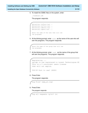 Page 130  Installing Software and Setting Up CMS CentreVu®  CMS R3V8 Software Installation and Setup
Installing the Open Database Connectivity Software2-112
5. To install the ODBC files on the system, enter:
./install.sh
The program responds:
 
6. At the blinking prompt, enter root as the name of the user who will 
own the programs. The program responds:
 
7. At the blinking prompt, enter root as the name of the group that 
will own the programs. The program responds:
8. Press Enter.
The program responds:
9....