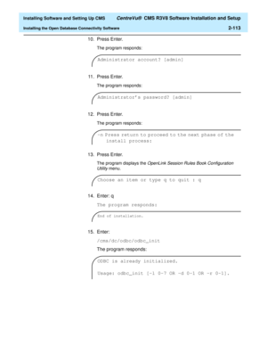 Page 131  Installing Software and Setting Up CMS CentreVu®  CMS R3V8 Software Installation and Setup
Installing the Open Database Connectivity Software2-113
10. Press Enter.
The program responds:
11. Press Enter.
The program responds:
12. Press Enter.
The program responds:
13. Press Enter.
The program displays the OpenLink Session Rules Book Configuration 
Utility 
menu.
14. Enter: q
The program responds:
15. Enter:
/cms/dc/odbc/odbc_init
The program responds:
Administrator account? [admin]
Administrators...