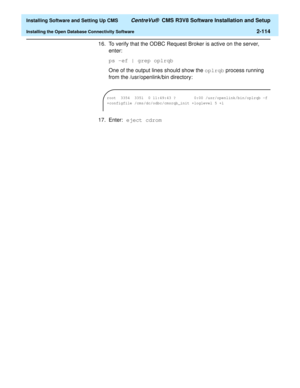 Page 132  Installing Software and Setting Up CMS CentreVu®  CMS R3V8 Software Installation and Setup
Installing the Open Database Connectivity Software2-114
16. To verify that the ODBC Request Broker is active on the server, 
enter:
ps -ef | grep oplrqb
One of the output lines should show the oplrqb process running 
from the /usr/openlink/bin directory:
 
17. Enter: eject cdrom
root  3354  3351  0 11:49:43 ?        0:00 /usr/openlink/bin/oplrqb -f 
+configfile /cms/dc/odbc/cmsrqb_init +loglevel 5 +l 