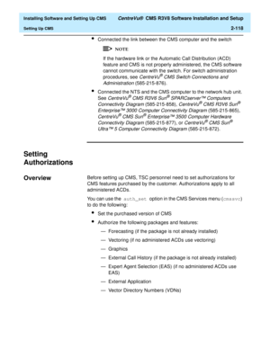 Page 136  Installing Software and Setting Up CMS CentreVu®  CMS R3V8 Software Installation and Setup
Setting Up CMS2-118
lConnected the link between the CMS computer and the switch
If the hardware link or the Automatic Call Distribution (ACD) 
feature and CMS is not properly administered, the CMS software 
cannot communicate with the switch. For switch administration 
procedures, see 
CentreVu® CMS Switch Connections and 
Administration
 (585-215-876).
lConnected the NTS and the CMS computer to the network hub...