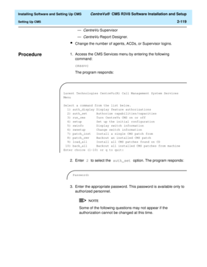 Page 137  Installing Software and Setting Up CMS CentreVu®  CMS R3V8 Software Installation and Setup
Setting Up CMS2-119
—
CentreVu Supervisor
—
CentreVu Report Designer.
lChange the number of agents, ACDs, or Supervisor logins.
Procedure21. Access the CMS Services menu by entering the following 
command:
cmssvc
The program responds:
2. Enter 2 to select the auth_set option. The program responds:
3. Enter the appropriate password. This password is available only to 
authorized personnel.
Some of the following...