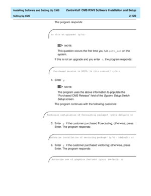 Page 138  Installing Software and Setting Up CMS CentreVu®  CMS R3V8 Software Installation and Setup
Setting Up CMS2-120
The program responds:
This question occurs the first time you run auth_set on the 
system.
If this is not an upgrade and you enter n, the program responds:
4. Enter y.
The program uses the above information to populate the 
“Purchased CMS Release” field of the 
System Setup:Switch 
Setup 
screen.
The program continues with the following questions:
5. Enter y if the customer purchased...