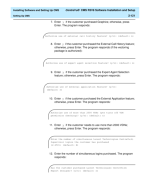 Page 139  Installing Software and Setting Up CMS CentreVu®  CMS R3V8 Software Installation and Setup
Setting Up CMS2-121
7. Enter y if the customer purchased Graphics; otherwise, press 
Enter. The program responds:
8. Enter y if the customer purchased the External Call History feature; 
otherwise, press Enter. The program responds (if the vectoring 
package is authorized):
9. Enter y if the customer purchased the Expert Agent Selection 
feature; otherwise, press Enter. The program responds:
10. Enter y if the...