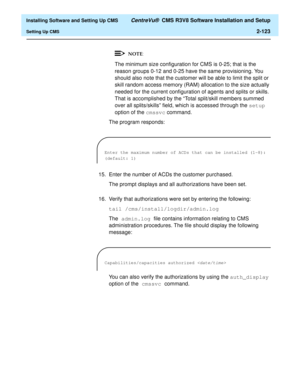 Page 141  Installing Software and Setting Up CMS CentreVu®  CMS R3V8 Software Installation and Setup
Setting Up CMS2-123
The minimum size configuration for CMS is 0-25; that is the 
reason groups 0-12 and 0-25 have the same provisioning. You 
should also note that the customer will be able to limit the split or 
skill random access memory (RAM) allocation to the size actually 
needed for the current configuration of agents and splits or skills. 
That is accomplished by the “Total split/skill members summed 
over...