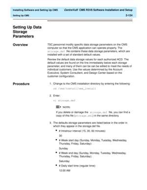 Page 142  Installing Software and Setting Up CMS CentreVu®  CMS R3V8 Software Installation and Setup
Setting Up CMS2-124
Setting Up Data 
Storage 
Parameters
2
Overview2TSC personnel modify specific data storage parameters on the CMS 
computer so that the CMS application can operate properly. The 
storage.def file contains these data storage parameters, which are 
installed with a set of standard default values. 
Review the default data storage values for each authorized ACD. The 
default values are found on the...