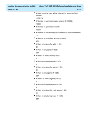 Page 143  Installing Software and Setting Up CMS CentreVu®  CMS R3V8 Software Installation and Setup
Setting Up CMS2-125
l# Daily stop time (data will be collected for seconds of last 
minute):
11:59 PM
l# Number of agent login/logout records (0-999999):
10000
l# Number of agent trace records:
10000
l# Number of call records (0-5000 internal or 0-99999 external):
 0
l# Number of exceptions records (1-2000):
250
l# Days of intrahour for splits (1-62):
31
l# Days of daily splits (1-1825):
387
l# Weeks of weekly...