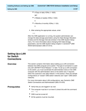 Page 145  Installing Software and Setting Up CMS CentreVu®  CMS R3V8 Software Installation and Setup
Setting Up CMS2-127
l# Days of daily VDNs (1-1825):
387
l# Weeks of weekly VDNs (1-520):
0
l# Months of monthly VDNs (1-120):
0
4. After entering the appropriate values, enter:
 :wq
After the CMS application is running, the system administrator can 
change the data storage parameters using the Data Storage Allocation 
window and the Storage Intervals window in the CMS System Setup 
menu. For more information...