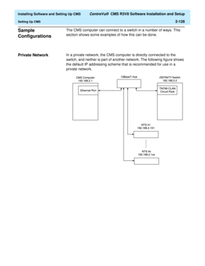 Page 146  Installing Software and Setting Up CMS CentreVu®  CMS R3V8 Software Installation and Setup
Setting Up CMS2-128
Sample 
Configurations
2
The CMS computer can connect to a switch in a number of ways. This 
section shows some examples of how this can be done.
Private Network2In a private network, the CMS computer is directly connected to the 
switch, and neither is part of another network. The following figure shows 
the default IP addressing scheme that is recommended for use in a 
private network. 