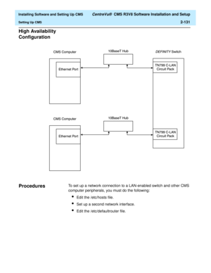 Page 149  Installing Software and Setting Up CMS CentreVu®  CMS R3V8 Software Installation and Setup
Setting Up CMS2-131
High Availability 
Configuration
2
Procedures2To set up a network connection to a LAN-enabled switch and other CMS 
computer peripherals, you must do the following:
lEdit the /etc/hosts file.
lSet up a second network interface.
lEdit the /etc/defaultrouter file. 