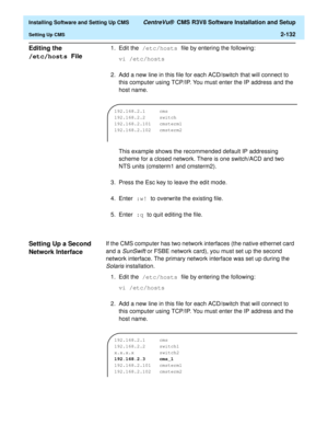 Page 150  Installing Software and Setting Up CMS CentreVu®  CMS R3V8 Software Installation and Setup
Setting Up CMS2-132
Editing the 
/etc/hosts File
2
1. Edit the /etc/hosts file by entering the following:
vi /etc/hosts
2. Add a new line in this file for each ACD/switch that will connect to 
this computer using TCP/IP. You must enter the IP address and the 
host name.
This example shows the recommended default IP addressing 
scheme for a closed network. There is one switch/ACD and two 
NTS units (cmsterm1 and...