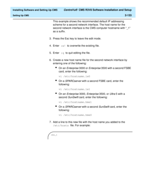 Page 151  Installing Software and Setting Up CMS CentreVu®  CMS R3V8 Software Installation and Setup
Setting Up CMS2-133
This example shows the recommended default IP addressing 
scheme for a second network interface. The host name for the 
second network interface is the CMS computer hostname with “_1” 
as a suffix.
3. Press the Esc key to leave the edit mode.
4. Enter :w! to overwrite the existing file.
5. Enter :q to quit editing the file.
6. Create a new host name file for the second network interface by...