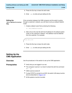 Page 152  Installing Software and Setting Up CMS CentreVu®  CMS R3V8 Software Installation and Setup
Setting Up CMS2-134
8. Press the Esc key to leave the edit mode.
9. Enter :wq to write and quit editing the file.
Editing the 
/etc/defaultrouter 
File
2
If the connection between the CMS computer and the switch is going 
through a customer’s network, you will have to set up a default network 
router.
1. Create a default router file by entering the following:
vi /etc/defaultrouter
2. Add a line to this new file...