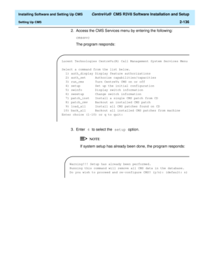 Page 154  Installing Software and Setting Up CMS CentreVu®  CMS R3V8 Software Installation and Setup
Setting Up CMS2-136
2. Access the CMS Services menu by entering the following:
cmssvc
The program responds:
3. Enter 4 to select the setup option.
If system setup has already been done, the program responds:
Lucent Technologies CentreVu(R) Call Management System Services Menu
Select a command from the list below.
1) auth_display Display feature authorizations
2) auth_set Authorize capabilities/capacities
3)...