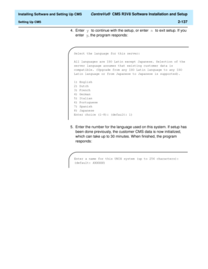 Page 155  Installing Software and Setting Up CMS CentreVu®  CMS R3V8 Software Installation and Setup
Setting Up CMS2-137
4. Enter y to continue with the setup, or enter n to exit setup. If you 
enter y, the program responds:
5. Enter the number for the language used on this system. If setup has 
been done previously, the customer CMS data is now initialized, 
which can take up to 30 minutes. When finished, the program 
responds:
Select the language for this server:
All languages are ISO Latin except Japanese....