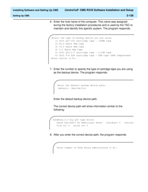 Page 156  Installing Software and Setting Up CMS CentreVu®  CMS R3V8 Software Installation and Setup
Setting Up CMS2-138
6. Enter the host name of the computer. This name was assigned 
during the factory installation procedures and is used by the TSC to 
maintain and identify this specific system. The program responds:
7. Enter the number to specify the type of cartridge tape you are using 
as the backup device. The program responds:
Enter the default backup device path.
The correct device path will show...