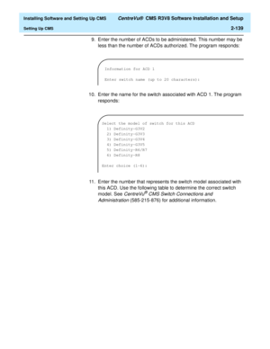 Page 157  Installing Software and Setting Up CMS CentreVu®  CMS R3V8 Software Installation and Setup
Setting Up CMS2-139
9. Enter the number of ACDs to be administered. This number may be 
less than the number of ACDs authorized. The program responds:
10. Enter the name for the switch associated with ACD 1. The program 
responds:
11. Enter the number that represents the switch model associated with 
this ACD. Use the following table to determine the correct switch 
model. See 
CentreVu® CMS Switch Connections...