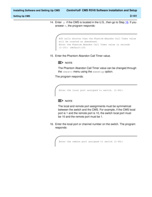 Page 159  Installing Software and Setting Up CMS CentreVu®  CMS R3V8 Software Installation and Setup
Setting Up CMS2-141
14. Enter y if the CMS is located in the U.S., then go to Step16
. If you 
answer n, the program responds:
15. Enter the Phantom Abandon Call Timer value.
The Phantom Abandon Call Timer value can be changed through 
the cmssvc menu using the swsetup option.
The program responds:
The local and remote port assignments must be symmetrical 
between the switch and the CMS. For example, if the CMS...