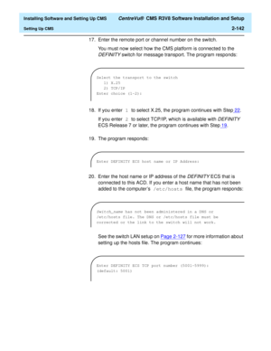 Page 160  Installing Software and Setting Up CMS CentreVu®  CMS R3V8 Software Installation and Setup
Setting Up CMS2-142
17. Enter the remote port or channel number on the switch.
You must now select how the CMS platform is connected to the 
DEFINITY switch for message transport. The program responds:
18. If you enter 1 to select X.25, the program continues with Step22
. 
If you enter 2 to select TCP/IP, which is available with 
DEFINITY 
ECS Release 7 or later, the program continues with Step19
.
19. The...