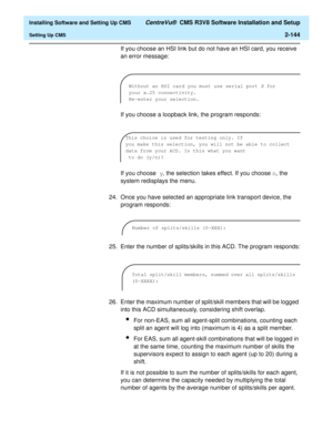 Page 162  Installing Software and Setting Up CMS CentreVu®  CMS R3V8 Software Installation and Setup
Setting Up CMS2-144
If you choose an HSI link but do not have an HSI card, you receive 
an error message:
If you choose a loopback link, the program responds:
If you choose y, the selection takes effect. If you choose n, the 
system redisplays the menu. 
24. Once you have selected an appropriate link transport device, the 
program responds:
25. Enter the number of splits/skills in this ACD. The program responds:...