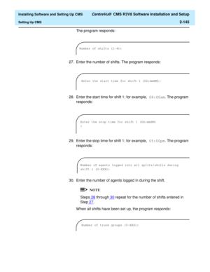 Page 163  Installing Software and Setting Up CMS CentreVu®  CMS R3V8 Software Installation and Setup
Setting Up CMS2-145
The program responds:
27. Enter the number of shifts. The program responds:
28. Enter the start time for shift 1; for example, 08:00am. The program 
responds:
29. Enter the stop time for shift 1; for example, 05:00pm. The program 
responds:
30. Enter the number of agents logged in during the shift.
Steps28 through30 repeat for the number of shifts entered in 
Step27
.
When all shifts have been...
