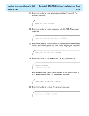 Page 164  Installing Software and Setting Up CMS CentreVu®  CMS R3V8 Software Installation and Setup
Setting Up CMS2-146
31. Enter the number of trunk groups associated with this ACD. The 
program responds:
32. Enter the number of trunks associated with this ACD. The program 
responds:
33. Enter the number of unmeasured trunk facilities associated with this 
ACD. If the switch supports call work codes, the program responds:
34. Enter the number of call work codes. The program responds:
After a few minutes, if...