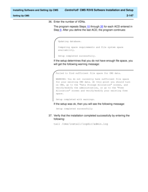 Page 165  Installing Software and Setting Up CMS CentreVu®  CMS R3V8 Software Installation and Setup
Setting Up CMS2-147
36. Enter the number of VDNs.
The program repeats Steps10
 through35 for each ACD entered in 
Step9
. After you define the last ACD, the program continues:
If the setup determines that you do not have enough file space, you 
will get the following warning message:
If the setup was ok, then you will see the following message:
Setup completed successfully
37. Verify that the installation...