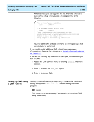 Page 166  Installing Software and Setting Up CMS CentreVu®  CMS R3V8 Software Installation and Setup
Setting Up CMS2-148
All failure messages are logged in this file. The CMS software is 
successfully set up when you see a message similar to the 
following:
You may edit this file and add comments about the packages that 
were installed or authorized.
If you need to install additional CMS-related feature packages 
(Forecasting or External Call History), go to “Installing Feature Packages” 
on Page 2-157.
If you...