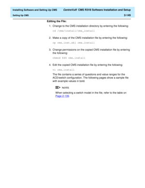 Page 167  Installing Software and Setting Up CMS CentreVu®  CMS R3V8 Software Installation and Setup
Setting Up CMS2-149
Editing the File: 
1. Change to the CMS installation directory by entering the following:
cd /cms/install/cms_install
2. Make a copy of the CMS installation file by entering the following:
cp cms.inst.skl cms.install
3. Change permissions on the copied CMS installation file by entering 
the following:
chmod 644 cms.install
4. Edit the copied CMS installation file by entering the following:
vi...