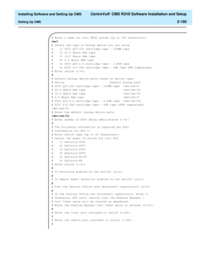 Page 168  Installing Software and Setting Up CMS CentreVu®  CMS R3V8 Software Installation and Setup
Setting Up CMS2-150
# Enter a name for this UNIX system (up to 256 characters):
cms3
# Select the type of backup device you are using
#    1) SCSI QIC-150 cartridge tape - 150MB tape
#    2) 40.0 Gbyte 8mm tape                     
#    3) 14.0 Gbyte 8mm tape                     
#    4) 5.0 Gbyte 8mm tape                      
#    5) SCSI QIC-2.5 cartridge tape - 2.5GB tape
#    6) SCSI 4-8 SLR cartridge tape -...